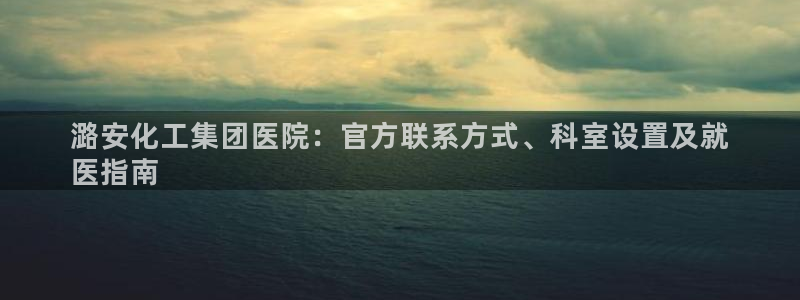 球盟会黑平台：潞安化工集团医院：官方联系方式、科室设置及就
