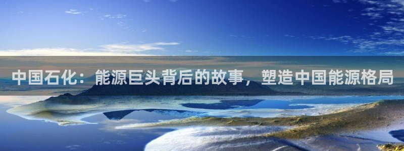 球盟会app手机登录：中国石化：能源巨头背后的故事，塑造中国