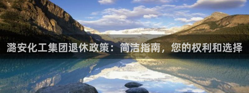 球盟会黑：潞安化工集团退休政策：简洁指南，您的权利和选择