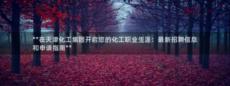 球盟会福利码2023最简单三个步骤：**在天津化工集团开启您